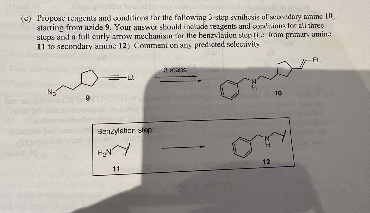 [24166
Ji
10201900
(c) Propose reagents and conditions for the following 3-step synthesis of secondary amine 10,
starting from azide 9. Your answer should include reagents and conditions for all three
steps and a full curly arrow mechanism for the benzylation step (i.e. from primary amine
11 to secondary amine 12). Comment on any predicted selectivity.
N3
m obydob is 10 br 9, 0-0
25
ilqmoxs of ozonit o
=
=Et
Isaiavda se ni
tons
3 steps
Benzylation step:
bre quotesmotional sies no
H₂NY
11:0g 00S - (0=01 BOYH2OJA
0-3168 A3T23
ZI
N
H
ZI
H
12
10
wwww
-Et