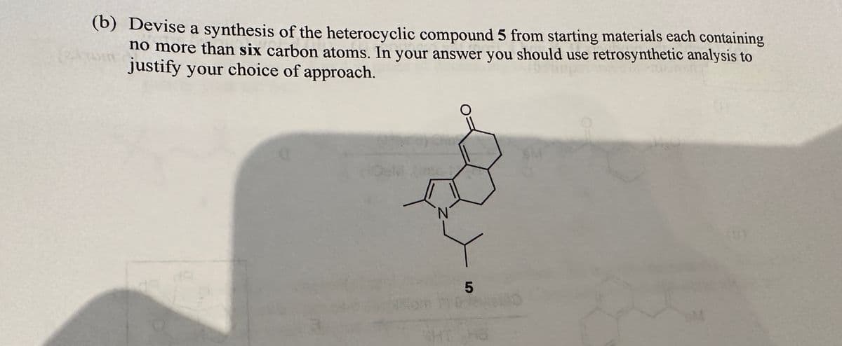 (b) Devise a synthesis of the heterocyclic compound 5 from starting materials each containing
no more than six carbon atoms. In your answer you should use retrosynthetic analysis to
justify your choice of approach.
Delinte-/
10
5