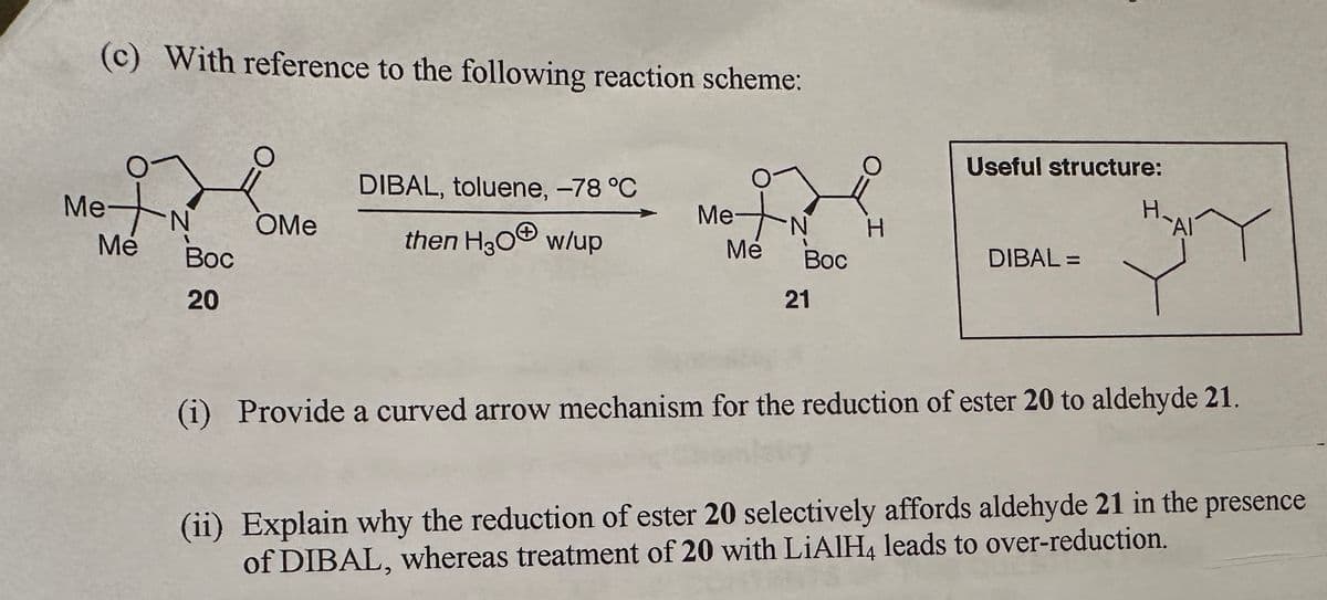 (c) With reference to the following reaction scheme:
Met N
Me
Boc
20
OMe
DIBAL, toluene, -78 °C
then H₂O w/up
Me+N
Mé
Boc
21
H
Useful structure:
DIBAL=
H₂
Al
Y
Bary
(i) Provide a curved arrow mechanism for the reduction of ester 20 to aldehyde 21.
(ii) Explain why the reduction of ester 20 selectively affords aldehyde 21 in the presence
of DIBAL, whereas treatment of 20 with LiAlH4 leads to over-reduction.