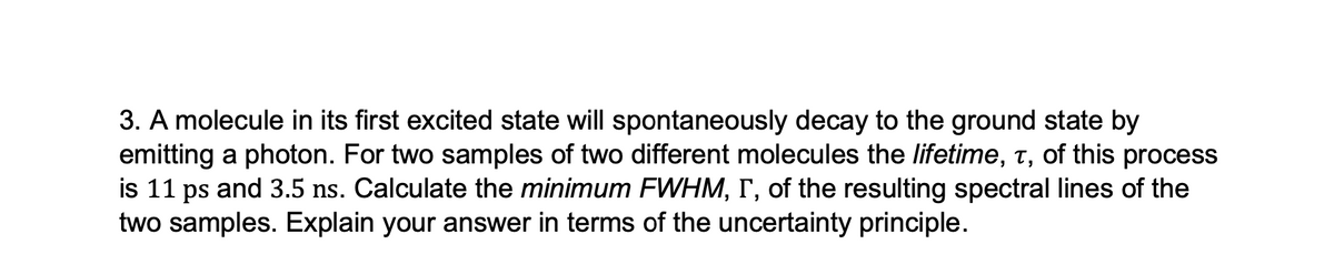 3. A molecule in its first excited state will spontaneously decay to the ground state by
emitting a photon. For two samples of two different molecules the lifetime, t, of this process
is 11 ps and 3.5 ns. Calculate the minimum FWHM, I, of the resulting spectral lines of the
two samples. Explain your answer in terms of the uncertainty principle.