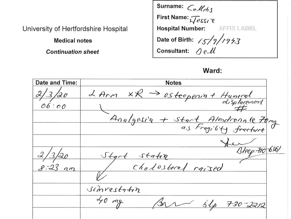 University of Hertfordshire Hospital
Medical notes
Continuation sheet
Date and Time:
2/3/20
06:00
2/3/20
8:23 am
Start
Surname: Colts
First Name: Tessie
Hospital Number:
Date of Birth: 15/9/1943
el
Consultant:
f
simvastatin
40
mg
Notes
2 Arm XR → osteopenia + Humeral
displacement
•Analgesia
AFFIX LABEL
Ward:
+ Start Alendronale Zong
as Fragility fracture
statin
cholesterol raised
مال سلام
سلا
Bleep: 70-636)
Bir 6lp 730-2212