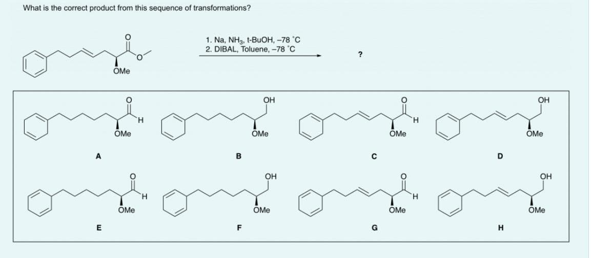 What is the correct product from this sequence of transformations?
E
OMe
ÖMe
OMe
H
1. Na, NH3, t-BuOH, -78 °C
2. DIBAL, Toluene, -78 °C
В
F
ОН
OMe
ОН
OMe
G
OMe
OMe
Н
Н
ОН
OMe
ОН
OMe