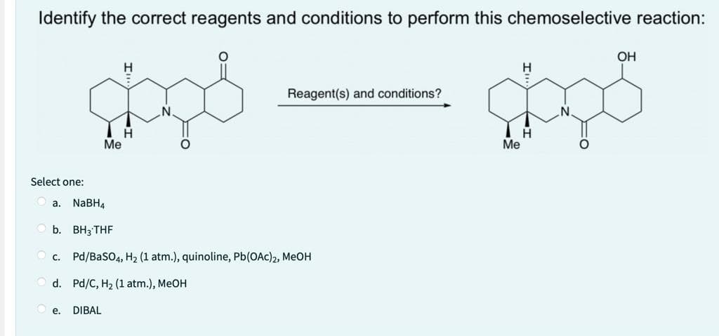 Identify the correct reagents and conditions to perform this chemoselective reaction:
H
ရှုံး
H
Select one:
Me
e.
Reagent(s) and conditions?
a. NaBH4
b. BH3 THF
Pd/BaSO4, H₂ (1 atm.), quinoline, Pb(OAC)2, MeOH
d. Pd/C, H2 (1 atm.), MeOH
DIBAL
Me
H
H
OH
