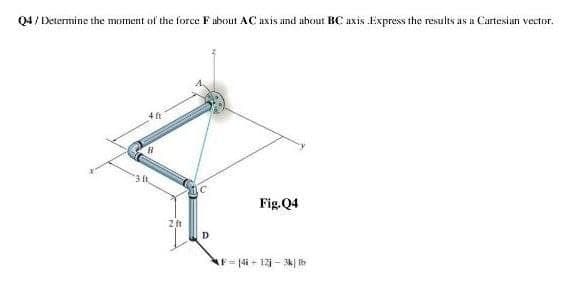 Q4 / Determine the moment of the force F about AC uxis and ahout BC axis Express the results as a Cartesian vector.
4 ft
3 ft
Fig.Q4
D
AF= (4i + 12i - 3k| th
