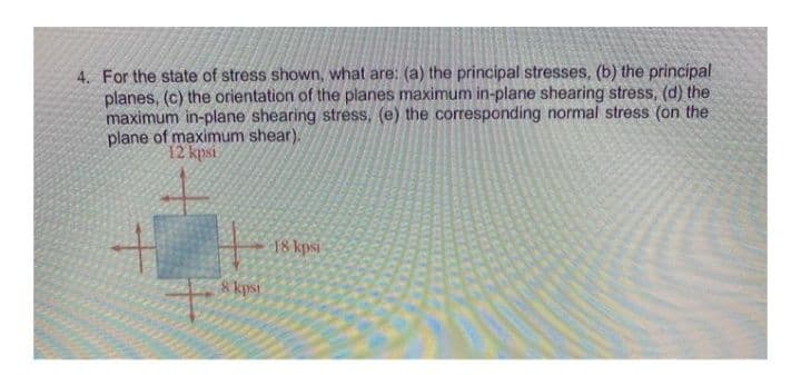 4. For the state of stress shown, what are: (a) the principal stresses, (b) the principal
planes, (c) the orientation of the planes maximum in-plane shearing stress, (d) the
maximum in-plane shearing stress, (e) the corresponding normal stress (on the
plane of maximum shear).
12 kpsi
18 kpsi
kpsi
