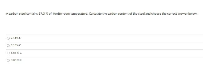 A carbon steel contains 87.3 % of ferrite room temperature. Calculate the carbon content of the steel and choose the correct answer below.
O 2.11% C
O 1.15%C
O 5.65 % C
O 0.85 % C
