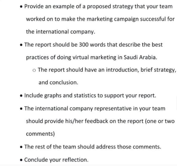 • Provide an example of a proposed strategy that your team
worked on to make the marketing campaign successful for
the international company.
• The report should be 300 words that describe the best
practices of doing virtual marketing in Saudi Arabia.
o The report should have an introduction, brief strategy,
and conclusion.
• Include graphs and statistics to support your report.
• The international company representative in your team
should provide his/her feedback on the report (one or two
comments)
. The rest of the team should address those comments.
• Conclude your reflection.