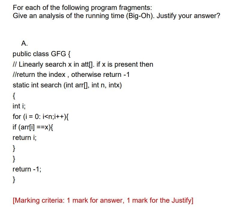 For each of the following program fragments:
Give an analysis of the running time (Big-Oh). Justify your answer?
A.
public class GFG {
// Linearly search x in att[]. if x is present then
//return the index, otherwise return -1
static int search (int arr[], int n, intx)
{
int i;
for (i = 0; i<n;i++){
if (arr[i] ==x){
return i;
}
}
return -1;
}
[Marking criteria: 1 mark for answer, 1 mark for the Justify]