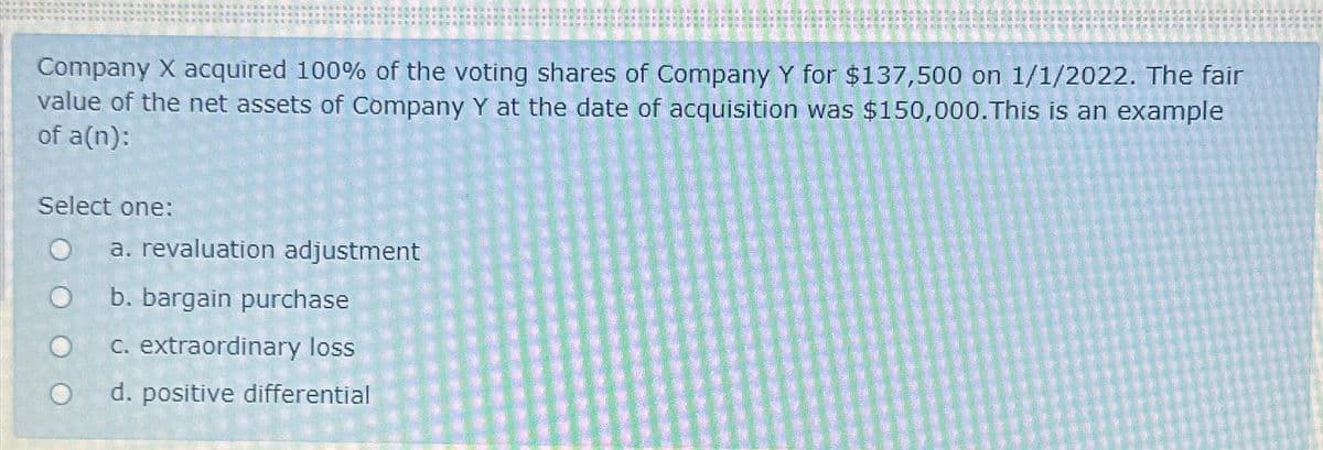 Company X acquired 100% of the voting shares of Company Y for $137,500 on 1/1/2022. The fair
value of the net assets of Company Y at the date of acquisition was $150,000. This is an example
of a(n):
Select one:
O
O
FELIC
a. revaluation adjustment
b. bargain purchase
c. extraordinary loss
d. positive differential
id