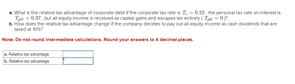 a. What is the relative tax advantage of corporate debt if the corporate tax rate is T = 0.22, the personal tax rate on interest is
TPD = 0.37, but all equity income is received as capital gains and escapes tax entirely (TPE = 0 )?
b. How does the relative tax advantage change if the company decides to pay out all equity income as cash dividends that are
taxed at 10%?
Note: Do not round intermediate calculations. Round your answers to 4 decimal places.
a. Relative tax advantage
b. Relative tax advantage