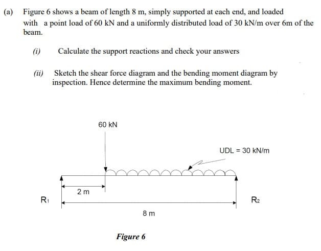 (a) Figure 6 shows a beam of length 8 m, simply supported at each end, and loaded
with a point load of 60 kN and a uniformly distributed load of 30 kN/m over 6m of the
beam.
(i)
Calculate the support reactions and check your answers
(ii) Sketch the shear force diagram and the bending moment diagram by
inspection. Hence determine the maximum bending moment.
60 kN
UDL = 30 kN/m
2 m
R1
R2
8 m
Figure 6
