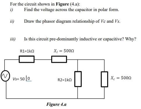 For the circuit shown in Figure (4.a):
i)
Find the voltage across the capacitor in polar form.
ii)
Draw the phasor diagram relationship of Vc and Vs.
ii)
Is this circuit pre-dominantly inductive or capacitive? Why?
R1=1ko
X, = 5000
Vs= 50 |0
Xe = 5000
R2=1ko
Figure 4.a
