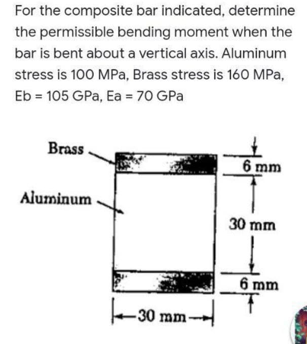 For the composite bar indicated, determine
the permissible bending moment when the
bar is bent about a vertical axis. Aluminum
stress is 100 MPa, Brass stress is 160 MPa,
Eb = 105 GPa, Ea = 70 GPa
Brass
6 mm
Aluminum
30 mm
6 mm
e-30 mm-
