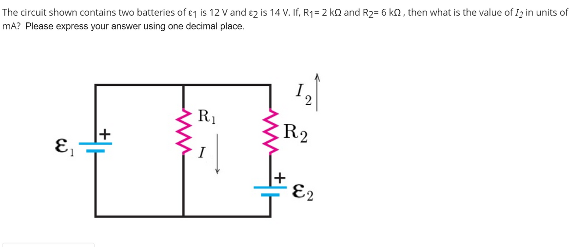 The circuit shown contains two batteries of ɛj is 12 V and ɛ2 is 14 V. If, R1= 2 kQ and R2= 6 kQ , then what is the value of I2 in units of
mA? Please express your answer using one decimal place.
I
2
R1
R2
+
I
E2
