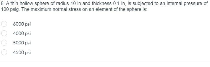 8. A thin hollow sphere of radius 10 in and thickness 0.1 in, is subjected to an internal pressure of
100 psig. The maximum normal stress on an element of the sphere is:
6000 psi
4000 psi
5000 psi
4500 psi