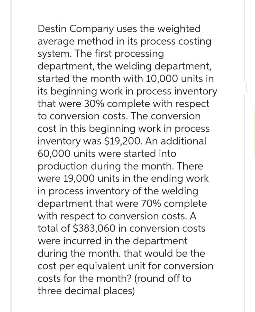 Destin Company uses the weighted
average method in its process costing
system. The first processing
department, the welding department,
started the month with 10,000 units in
its beginning work in process inventory
that were 30% complete with respect
to conversion costs. The conversion
cost in this beginning work in process
inventory was $19,200. An additional
60,000 units were started into
production during the month. There
were 19,000 units in the ending work
in process inventory of the welding
department that were 70% complete
with respect to conversion costs. A
total of $383,060 in conversion costs
were incurred in the department
during the month. that would be the
cost per equivalent unit for conversion
costs for the month? (round off to
three decimal places)