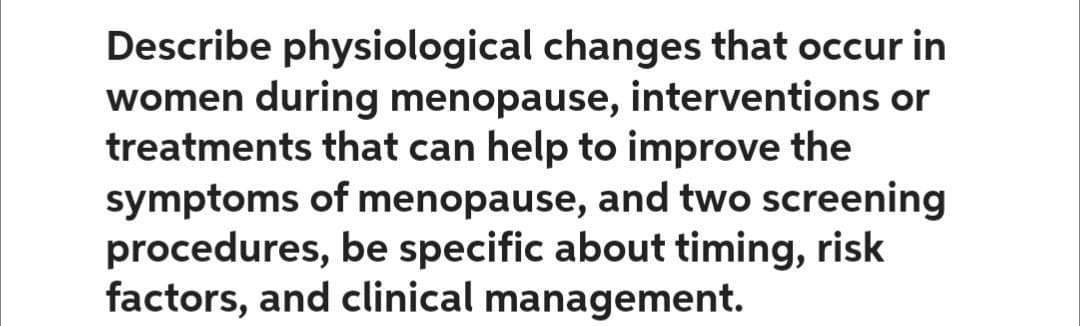 Describe physiological changes that occur in
women during menopause, interventions or
treatments that can help to improve the
symptoms of menopause, and two screening
procedures, be specific about timing, risk
factors, and clinical management.