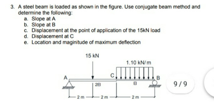 3. A steel beam is loaded as shown in the figure. Use conjugate beam method and
determine the following:
a. Slope at A
b. Slope at B
c. Displacement at the point of application of the 15kN load
d. Displacement at C
e. Location and maginitude of maximum deflection
15 kN
1.10 kN/ m
28
9/9
2 m
2 m
2 m
