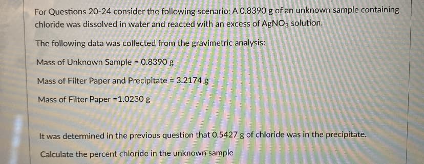 For Questions 20-24 consider the following scenario: A 0.8390 g of an unknown sample containing
chloride was dissolved in water and reacted with an excess of AgNO3 solution.
The following data was collected from the gravimetric analysis:
Mass of Unknown Sample = 0.8390 g
Mass of Filter Paper and Precipitate = 3.2174 g
Mass of Filter Paper =1.0230 g
It was determined in the previous question that 0.5427 g of chloride was in the precipitate.
Calculate the percent chloride in the unknown sample
