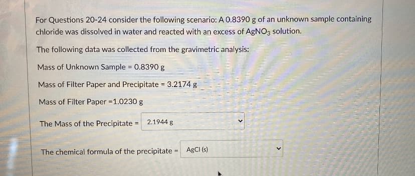 For Questions 20-24 consider the following scenario: A 0.8390 g of an unknown sample containing
chloride was dissolved in water and reacted with an excess of AgNO3 solution.
The following data was collected from the gravimetric analysis:
Mass of Unknown Sample = 0.8390 g
%3!
Mass of Filter Paper and Precipitate = 3.2174 g
%3D
Mass of Filter Paper =1.0230 g
The Mass of the Precipitate =
2.1944 g
The chemical formula of the precipitate = ABCI (s)
