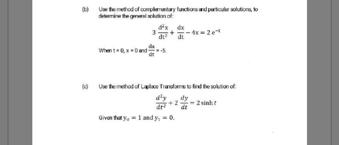 (b)
Use the method of complementary functions and particular solutions, to
determine the general solution of:
d?x
dx
+
- 4x = 2 e-t
dt?
dt
dx
When t = 0, x = 0 and
= -5.
dt
(c)
Use the method of Laplace Transfoms to find the solution of:
d'y
dt2
dy
+ 2
= 2 sinh t
dt
Given that y, 1 and y, 0.
