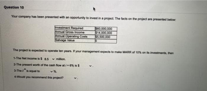 Question 10
Your company has been presented with an opportunity to invest in a project. The facts on the project are presented below:
Investment Required
Annual Gross Income
Annual Operating Costs
Salvage Value
$60.000,000
$14,000,000
$5,500,000
The project is expected to operate ten years. If your management expects to make MARR of 10% on its investments, then
1-The Net income is $ 8.5 v million.
2-The present worth of the cash flow at i = 6% is $
3-The is equal to
v%.
4-Would you recommend this project?
