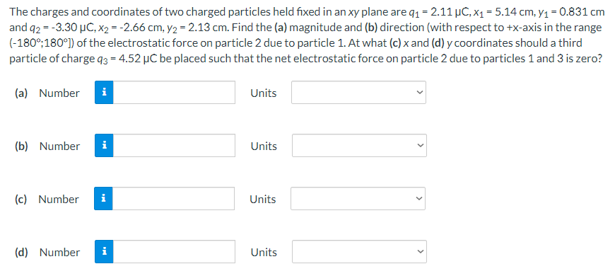 The charges and coordinates of two charged particles held fixed in an xy plane are q₁ = 2.11 µC, x₁ = 5.14 cm, y₁ = 0.831 cm
and q2 = -3.30 μC, x2 = -2.66 cm, y₂ = 2.13 cm. Find the (a) magnitude and (b) direction (with respect to +x-axis in the range
(-180°:180°]) of the electrostatic force on particle 2 due to particle 1. At what (c) x and (d) y coordinates should a third
particle of charge q3=4.52 μC be placed such that the net electrostatic force on particle 2 due to particles 1 and 3 is zero?
(a) Number i
Units
(b) Number
(c) Number
i
i
(d) Number i
Units
Units
Units
>