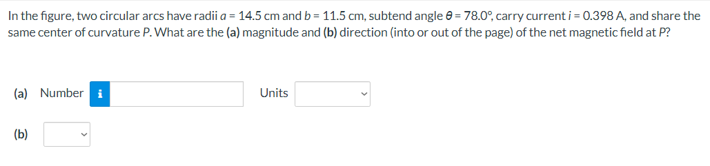 In the figure, two circular arcs have radii a = 14.5 cm and b = 11.5 cm, subtend angle 0 = 78.0°, carry current i = 0.398 A, and share the
same center of curvature P. What are the (a) magnitude and (b) direction (into or out of the page) of the net magnetic field at P?
(a) Numberi
(b)
Units