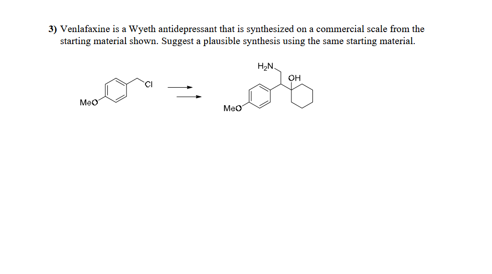 3) Venlafaxine is a Wyeth antidepressant that is synthesized on a commercial scale from the
starting material shown. Suggest a plausible synthesis using the same starting material.
CI
MeO
MeO
H₂N
OH