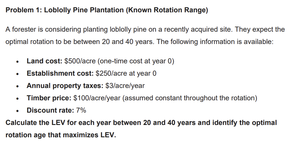 Problem 1: Loblolly Pine Plantation (Known Rotation Range)
A forester is considering planting loblolly pine on a recently acquired site. They expect the
optimal rotation to be between 20 and 40 years. The following information is available:
•
•
•
•
Land cost: $500/acre (one-time cost at year 0)
Establishment cost: $250/acre at year 0
Annual property taxes: $3/acre/year
Timber price: $100/acre/year (assumed constant throughout the rotation)
Discount rate: 7%
Calculate the LEV for each year between 20 and 40 years and identify the optimal
rotation age that maximizes LEV.