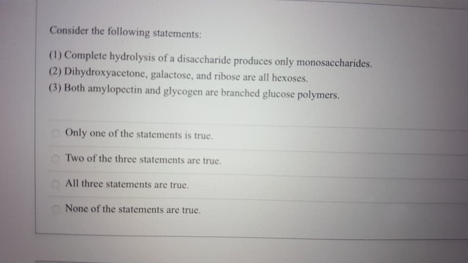 Consider the following statements:
(1) Complete hydrolysis of a disaccharide produces only monosaccharides.
(2) Dihydroxyacetone, galactose, and ribose are all hexoses.
(3) Both amylopectin and glycogen are branched glucose polymers.
Only one of the statements is true.
Two of the three statements are true.
All three statements are true.
None of the statements are true.
