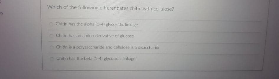 Which of the following differentiates chitin with cellulose?
Chitin has the alpha (1-4) glycosidic linkage
O Chitin has an amino derivative of glucose
O Chitin is a polysaccharide and cellulose is a disaccharide
Chitin has the beta (1-4) glycosidic linkage.
