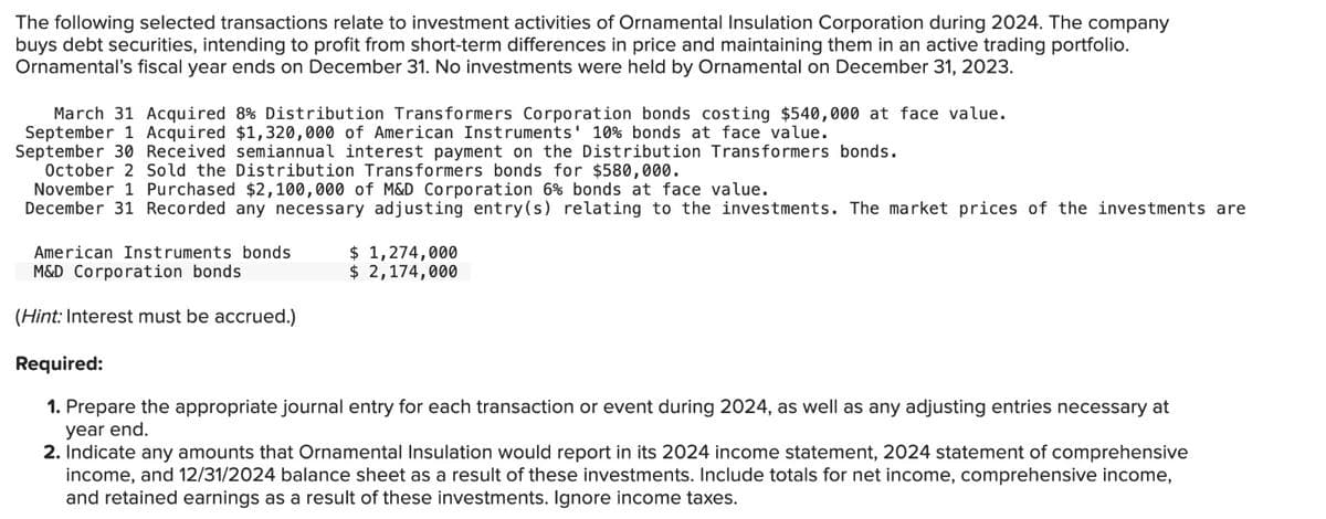The following selected transactions relate to investment activities of Ornamental Insulation Corporation during 2024. The company
buys debt securities, intending to profit from short-term differences in price and maintaining them in an active trading portfolio.
Ornamental's fiscal year ends on December 31. No investments were held by Ornamental on December 31, 2023.
March 31 Acquired 8% Distribution Transformers Corporation bonds costing $540,000 at face value.
September 1 Acquired $1,320,000 of American Instruments' 10% bonds at face value.
September 30 Received semiannual interest payment on the Distribution Transformers bonds.
October 2 Sold the Distribution Transformers bonds for $580,000.
November 1 Purchased $2,100,000 of M&D Corporation 6% bonds at face value.
December 31 Recorded any necessary adjusting entry(s) relating to the investments. The market prices of the investments are
$ 1,274,000
American Instruments bonds
M&D Corporation bonds
(Hint: Interest must be accrued.)
Required:
$ 2,174,000
1. Prepare the appropriate journal entry for each transaction or event during 2024, as well as any adjusting entries necessary at
year end.
2. Indicate any amounts that Ornamental Insulation would report in its 2024 income statement, 2024 statement of comprehensive
income, and 12/31/2024 balance sheet as a result of these investments. Include totals for net income, comprehensive income,
and retained earnings as a result of these investments. Ignore income taxes.