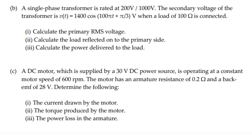 (b) A single-phase transformer is rated at 200V/1000V. The secondary voltage of the
transformer is v(t) = 1400 сos (100лt + 7/3) V when a load of 100 Q is connected.
(i) Calculate the primary RMS voltage.
(ii) Calculate the load reflected on to the primary side.
(iii) Calculate the power delivered to the load.
(c) A DC motor, which is supplied by a 30 V DC power source, is operating at a constant
motor speed of 600 rpm. The motor has an armature resistance of 0.2 and a back-
emf of 28 V. Determine the following:
(i) The current drawn by the motor.
(ii) The torque produced by the motor.
(iii) The power loss in the armature.