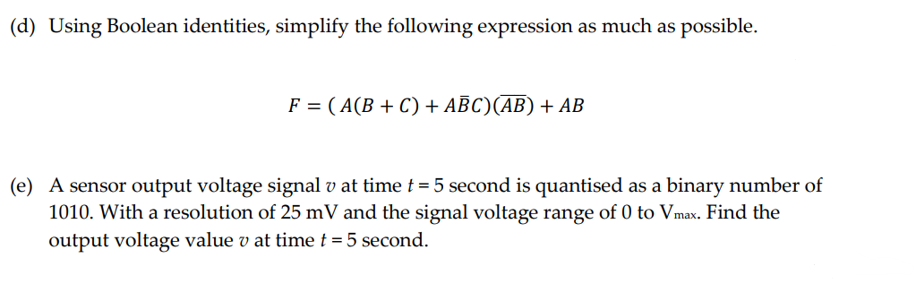 (d) Using Boolean identities, simplify the following expression as much as possible.
F = ( A(B + C) + ABC) (AB) + AB
(e) A sensor output voltage signal v at time t = 5 second is quantised as a binary number of
1010. With a resolution of 25 mV and the signal voltage range of 0 to Vmax. Find the
output voltage value v at time t = 5 second.