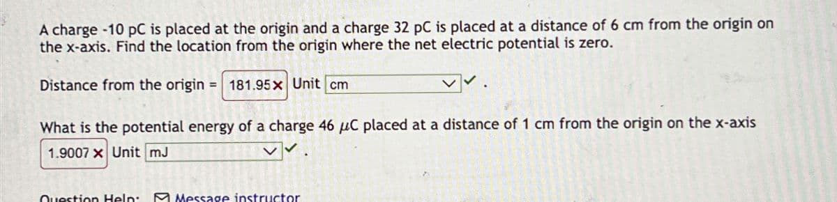 A charge -10 pC is placed at the origin and a charge 32 pC is placed at a distance of 6 cm from the origin on
the x-axis. Find the location from the origin where the net electric potential is zero.
Distance from the origin = 181.95x Unit cm
What is the potential energy of a charge 46 μC placed at a distance of 1 cm from the origin on the x-axis
1.9007 x Unit mJ
Question Help:
Message instructor
300 1930 123 Y
1002072
20
FREESKANGIRI
222222
222222
o año co
A
23KLAR