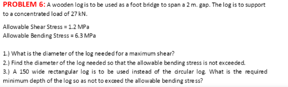 PROBLEM 6:A wooden log is to be used as a foot bridge to span a 2 m. gap. The log is to support
to a concentrated load of 27 kN.
Allowable Shear Stress = 1.2 MPa
Allowable Bending Stress = 6.3 MPa
1.) What is the diameter of the log needed for a maximum shear?
2.) Find the diameter of the log needed so that the allowable bending stress is not exceeded.
3.) A 150 wide re ctangular log is to be used instead of the drcular log. What is the required
minimum depth of the log so as not to exceed the allowable bending stre ss?
