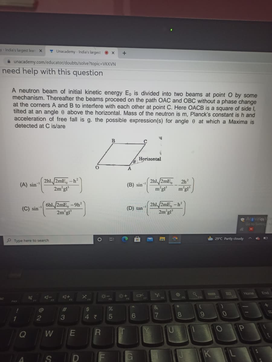 y-India's largest lear X
! Unacademy - India's largest
+
A unacademy.com/educator/doubts/solve?topic3DVKKVN
need help with this question
A neutron beam of initial kinetic energy E, is divided into two beams at point O by some
mechanism. Thereafter the beams proceed on the path OẶC and OBC without a phase change
at the corners A and B to interfere with each other at point C. Here OACB is a square of side I,
tilted at an angle 0 above the horizontal. Mass of the neutron is m, Planck's constant is h and
acceleration of free fall is g. the possible expression(s) for angle 0 at which a Maxima is
detected at C is/are
B
Horizontal
A
2hl /2mE, -h²
2m gl³
2hl/2mE,
2h
(A) sin
(B) sin-
m'gl
m°gl
6hl /2mE, -9h²
2m gl
2hl/2mE, -h²
2m gl
(C) sin
(D) tan
e Acivate
Go to Settin
6 29°C Partly cloudy
P Type here to search
Home
End
F10
SC
FD
F2
&
%23
2$
4 7
7
8.
W
R
5
10
