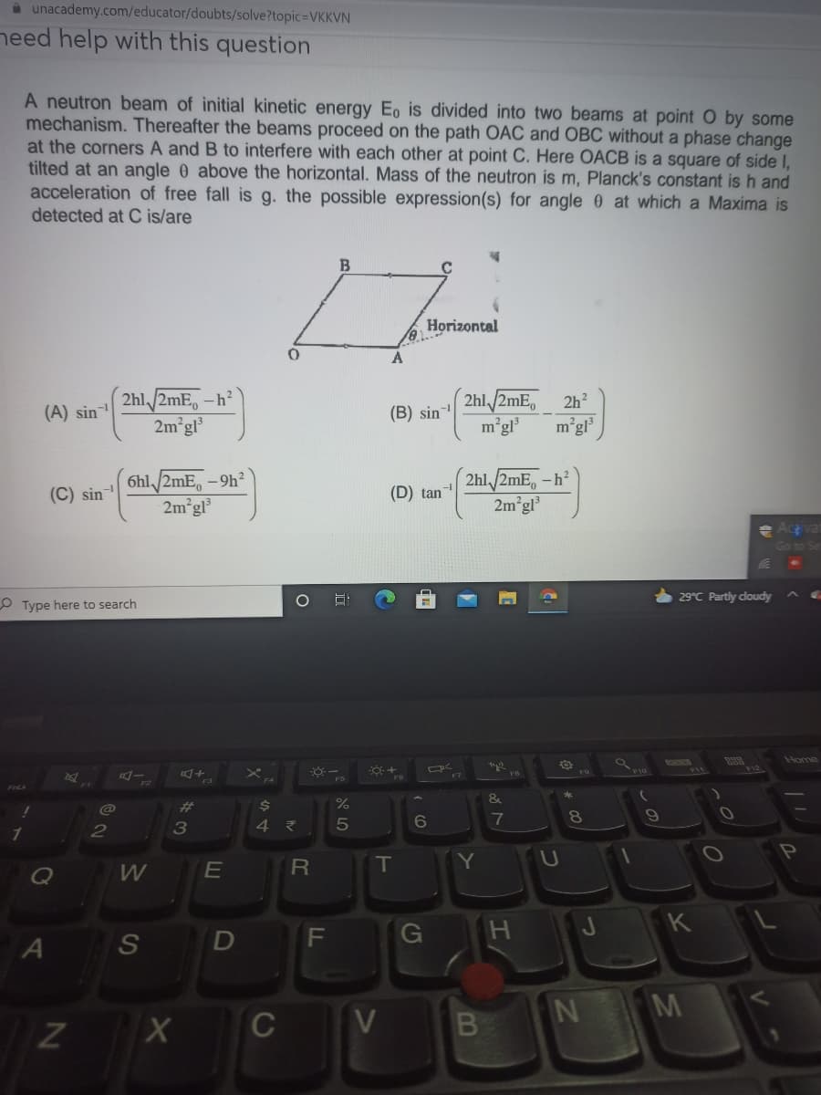 a unacademy.com/educator/doubts/solve?topic=VKKVN
need help with this question
A neutron beam of initial kinetic energy Eo is divided into two beams at point O by some
mechanism. Thereafter the beams proceed on the path OAC and OBC without a phase change
at the corners A and B to interfere with each other at point C. Here OACB is a square of side I,
tilted at an angle 0 above the horizontal. Mass of the neutron is m, Planck's constant is h and
acceleration of free fall is g. the possible expression(s) for angle 0 at which a Maxima is
detected at C is/are
B
Horizontal
A
2hl/2mE,-
-h?
2hl/2mE,
2h?
(A) sin
(B) sin
2m gl³
m°gl
m°g
6hl,/2mE, -9h?
2m gl
2hl /2mE, -h²
2m°gl
(C) sin
(D) tan
29°C Partly cloudy
O Type here to search
Home
+
&
%23
6
8.
2
P
T
Y
Q
W
G
J K
S
M
C
V
LL
LE
64
