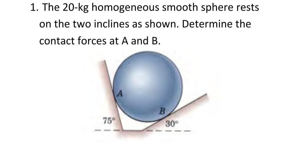 1. The 20-kg homogeneous smooth sphere rests
on the two inclines as shown. Determine the
contact forces at A and B.
75°
A
B
30°