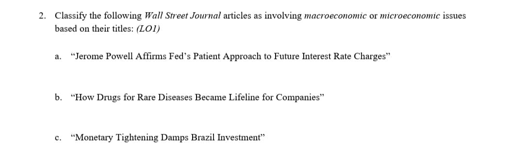 2. Classify the following Wall Street Journal articles as involving macroeconomic or microeconomic issues
based on their titles: (LOI)
a. "Jerome Powell Affirms Fed's Patient Approach to Future Interest Rate Charges"
b. "How Drugs for Rare Diseases Became Lifeline for Companies"
C. "Monetary Tightening Damps Brazil Investment"