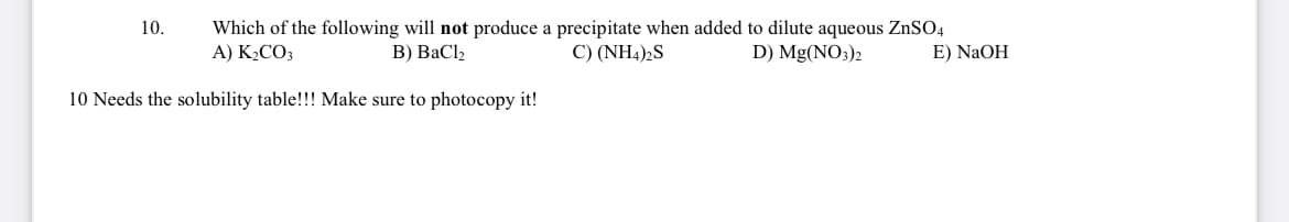 10.
Which of the following will not produce a precipitate when added to dilute aqueous ZnSO4
A) K₂CO3
B) BaCl₂
C) (NH4)2S
D) Mg(NO3)2
E) NaOH
10 Needs the solubility table!!! Make sure to photocopy it!