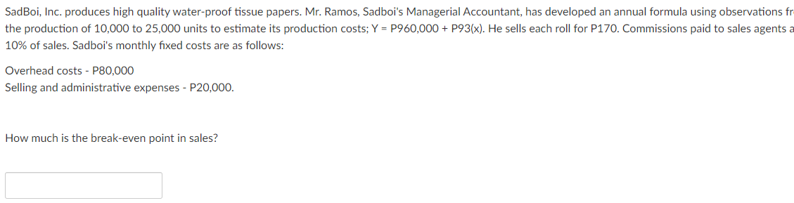 SadBoi, Inc. produces high quality water-proof tissue papers. Mr. Ramos, Sadboi's Managerial Accountant, has developed an annual formula using observations fr
the production of 10,000 to 25,000 units to estimate its production costs; Y = P960,000 + P93(x). He sells each roll for P170. Commissions paid to sales agents a
10% of sales. Sadboi's monthly fixed costs are as follows:
Overhead costs - P80,000
Selling and administrative expenses - P20,000.
How much is the break-even point in sales?

