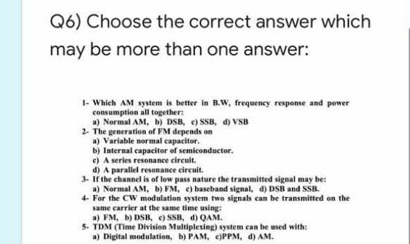 Q6) Choose the correct answer which
may be more than one answer:
1- Which AM system is better in B.W, frequency response and power
consumption all together:
a) Normal AM, b) DSB, c) SSB, d) VSB
2- The generation of FM depends on
a) Variable normal capacitor.
b) Internal capacitor of semiconductor.
e) A series resonance circuit.
d) A parallel resonance circuit.
3. If the channel is of low pass nature the transmitted signal may be:
a) Normal AM, b) FM, e) baseband signal, d) DSB and SSB.
4- For the CW modulation system two signals can be transmitted on the
same carrier at the same time using:
a) FM, b) DSB, e) SSB, d) QAM.
5- TDM (Time Division Multiplexing) system can be used with:
a) Digital modulation, b) PAM, e)PPM, d) AM.
