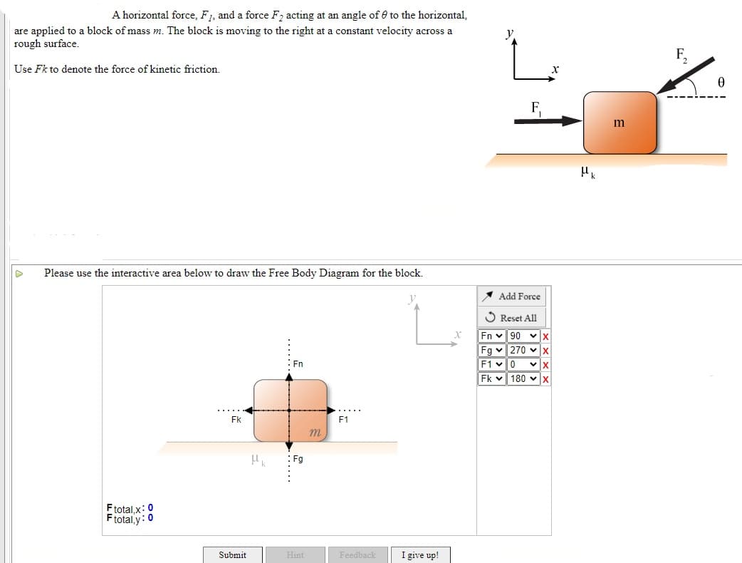 A horizontal force, F1, and a force F2 acting at an angle of 0 to the horizontal,
are applied to a block of mass m. The block is moving to the right at a constant velocity across a
rough surface.
y
F,
Use Fk to denote the force of kinetic friction.
m
Please use the interactive area below to draw the Free Body Diagram for the block.
1 Add Force
S Reset All
Fn v 90 vx
Fg v 270 vx
F1 v0
Fk v 180 vx
Fn
Fk
F1
Fg
Ftotal,x:0
Ftotal,y: 0
Submit
I give up!
Hint
Feedback
