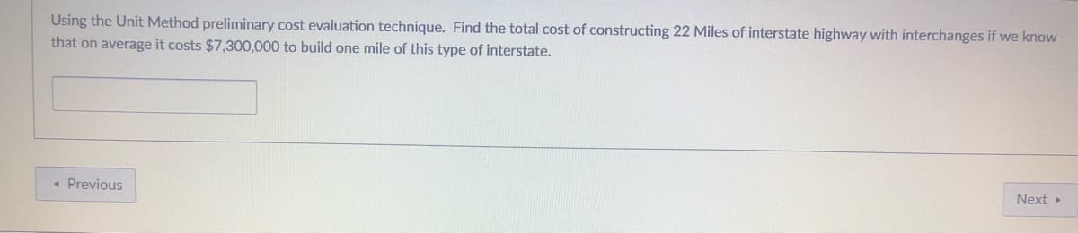 Using the Unit Method preliminary cost evaluation technique. Find the total cost of constructing 22 Miles of interstate highway with interchanges if we know
that on average it costs $7,300,000 to build one mile of this type of interstate.
« Previous
Next
