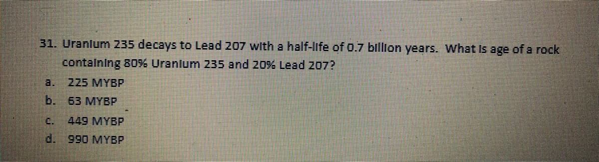 31. Uranlum 235 decays to Lead 207 with a half-life of 0.7 bllion years. What Is age of a rock
contalning 80%% Uranlum 235 and 20% Lead 2072
a.
225 MYBP
b.
63 MYBP
C.
449 MYBP
d.990 MYBP
