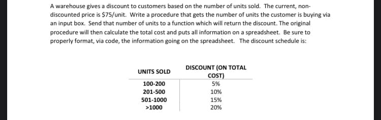 A warehouse gives a discount to customers based on the number of units sold. The current, non-
discounted price is $75/unit. Write a procedure that gets the number of units the customer is buying via
an input box. Send that number of units to a function which will return the discount. The original
procedure will then calculate the total cost and puts all information on a spreadsheet. Be sure to
properly format, via code, the information going on the spreadsheet. The discount schedule is:
DISCOUNT (ON TOTAL
COST)
UNITS SOLD
100-200
5%
201-500
10%
501-1000
15%
>1000
20%
