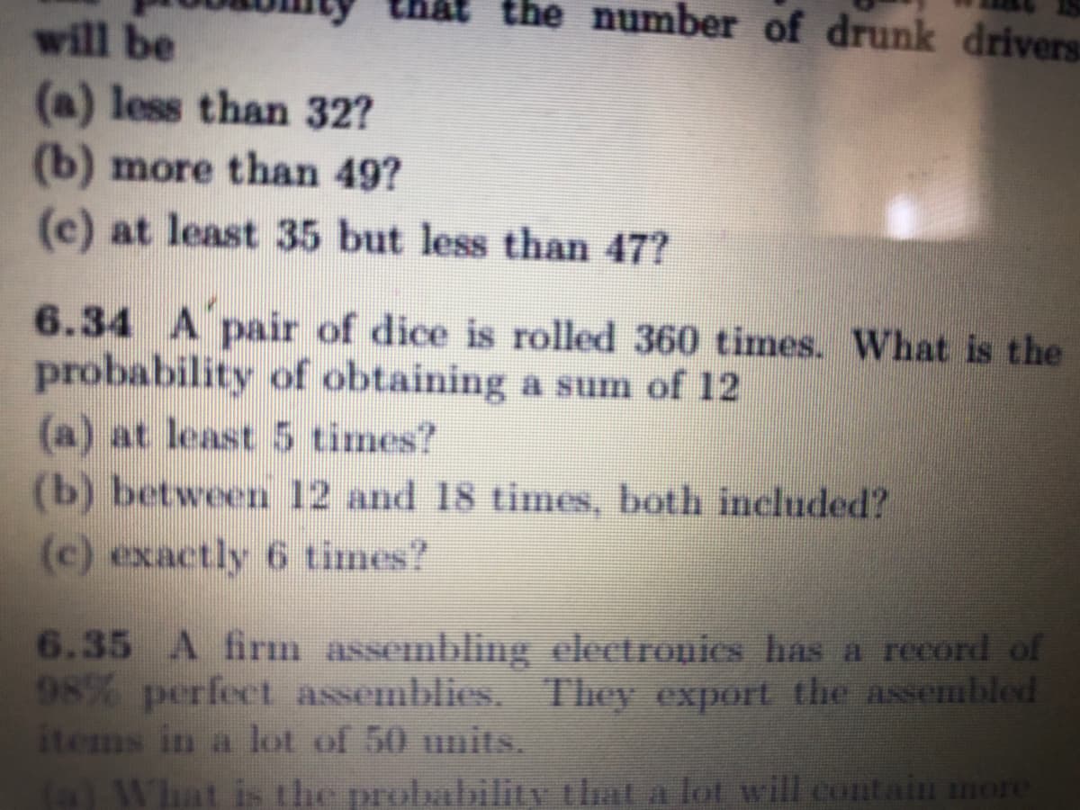 the number of drunk drivers
will be
(a) less than 32?
(b) more than 49?
(c) at least 35 but less than 47?
6.34 A pair of dice is rolled 360 times. What is the
probability of obtaining a sum of 12
(a) at least 5 times?
(b) between 12 and 18 times, both included?
(c) exactly 6 times?
6.35 A firm assemblig clectronies has a record of
98% perfect assemblies. They export the assembled
items in a lot of 50 units.
(a) What is the probability that a lot will contain more
