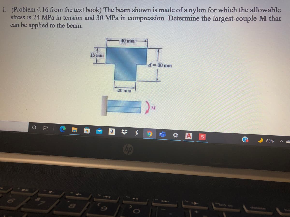 1. (Problem 4.16 from the text book) The beam shown is made of a nylon for which the allowable
stress is 24 MPa in tension and 30 MPa in compression. Determine the largest couple M that
can be applied to the beam.
40 mm
15 nn
d3 30 mm
20 mm
O AS
a
63°F
Cop
74
bt se
田
|近
